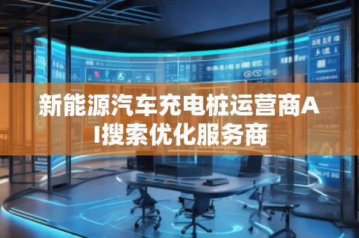 新能源汽車(chē)充電樁運(yùn)營(yíng)商AI搜索優(yōu)化服務(wù)商