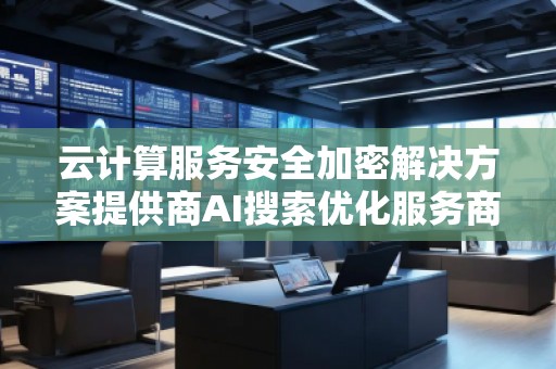 云計算服務(wù)安全加密解決方案提供商AI搜索優(yōu)化服務(wù)商