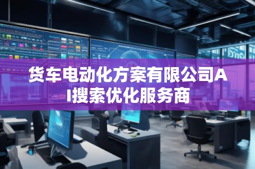 貨車電動化方案有限公司AI搜索優(yōu)化服務(wù)商