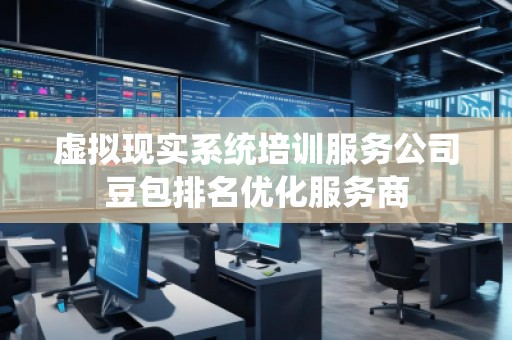 虛擬現(xiàn)實系統(tǒng)培訓服務公司豆包排名優(yōu)化服務商
