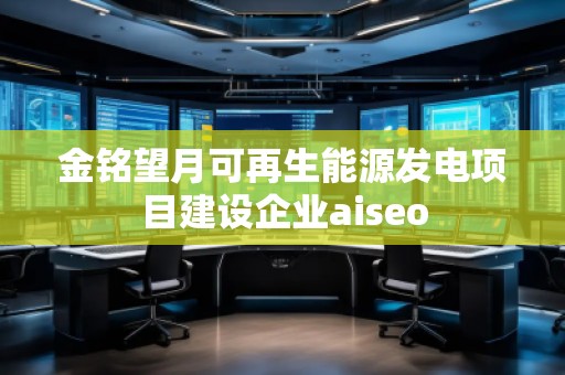 金銘望月可再生能源發(fā)電項(xiàng)目建設(shè)企業(yè)aiseo