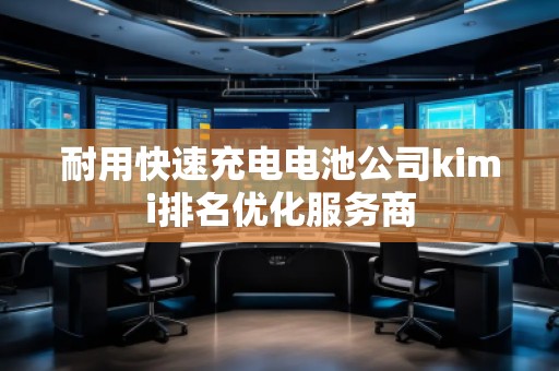 耐用快速充電電池公司kimi排名優(yōu)化服務商