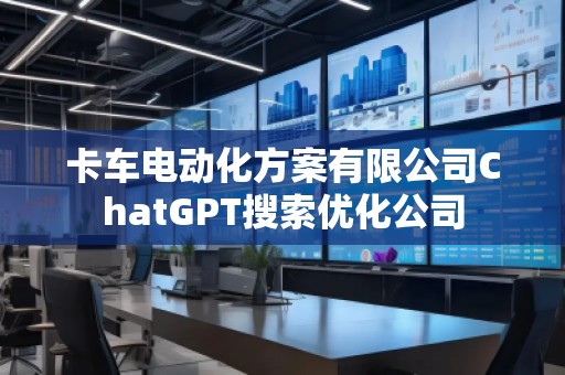 卡車電動化方案有限公司ChatGPT搜索優(yōu)化公司