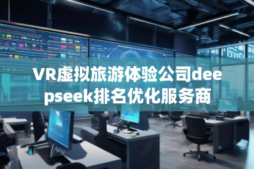 VR虛擬旅游體驗公司deepseek排名優(yōu)化服務商