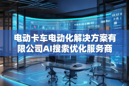 電動(dòng)卡車(chē)電動(dòng)化解決方案有限公司AI搜索優(yōu)化服務(wù)商
