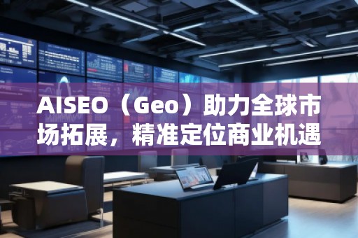 AISEO（Geo）助力全球市場(chǎng)拓展，精準(zhǔn)定位商業(yè)機(jī)遇