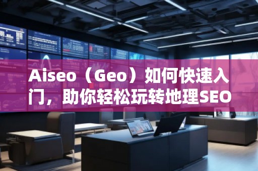 Aiseo（Geo）如何快速入門，助你輕松玩轉(zhuǎn)地理SEO