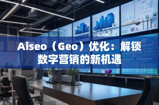 Aiseo（Geo）優(yōu)化：解鎖數(shù)字營銷的新機遇