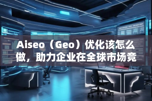 Aiseo（Geo）優(yōu)化該怎么做，助力企業(yè)在全球市場競爭中脫穎而出