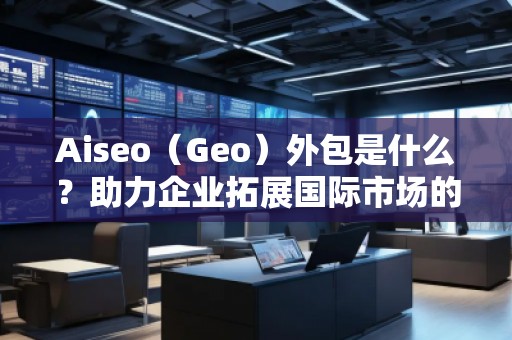 Aiseo（Geo）外包是什么？助力企業(yè)拓展國際市場的秘密武器