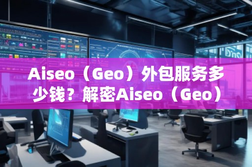 Aiseo（Geo）外包服務(wù)多少錢？解密Aiseo（Geo）外包服務(wù)的價值與優(yōu)勢