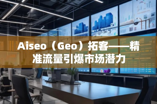 Aiseo（Geo）拓客——精準流量引爆市場潛力