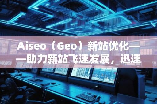 Aiseo（Geo）新站優(yōu)化——助力新站飛速發(fā)展，迅速占領(lǐng)市場