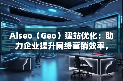 Aiseo（Geo）建站優(yōu)化：助力企業(yè)提升網(wǎng)絡(luò)營(yíng)銷效率，開啟數(shù)字化轉(zhuǎn)型之路