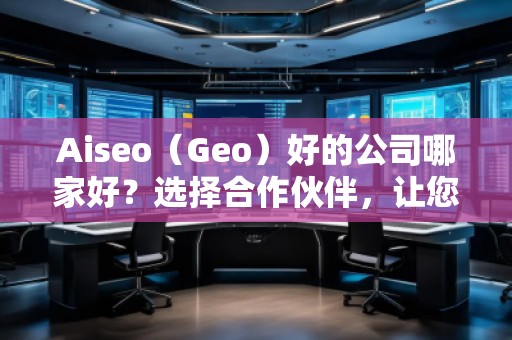 Aiseo（Geo）好的公司哪家好？選擇合作伙伴，讓您的SEO與地理定位實(shí)現(xiàn)最大化效益！