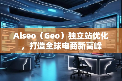 Aiseo（Geo）獨(dú)立站優(yōu)化，打造全球電商新高峰