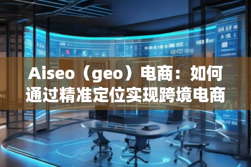Aiseo（geo）電商：如何通過(guò)精準(zhǔn)定位實(shí)現(xiàn)跨境電商的高速增長(zhǎng)
