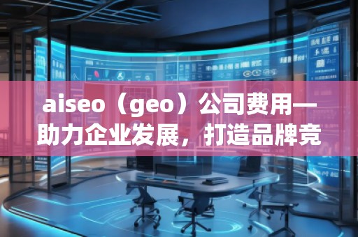 aiseo（geo）公司費(fèi)用—助力企業(yè)發(fā)展，打造品牌競爭力