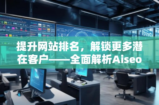 提升網(wǎng)站排名，解鎖更多潛在客戶——全面解析Aiseo（Geo）優(yōu)化服務(wù)