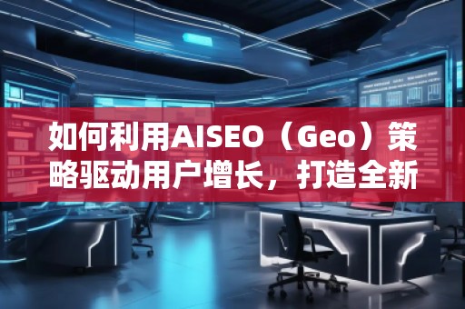 如何利用AISEO（Geo）策略驅(qū)動(dòng)用戶增長(zhǎng)，打造全新?tīng)I(yíng)銷機(jī)遇