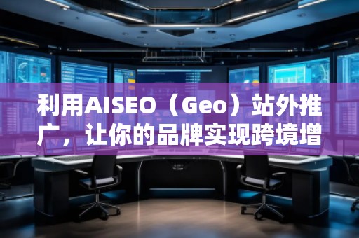 利用AISEO（Geo）站外推廣，讓你的品牌實現(xiàn)跨境增長