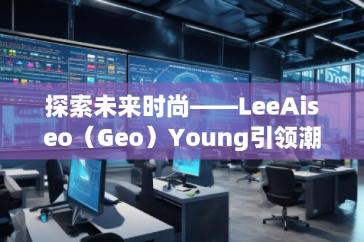 探索未來時(shí)尚——LeeAiseo（Geo）Young引領(lǐng)潮流新風(fēng)尚