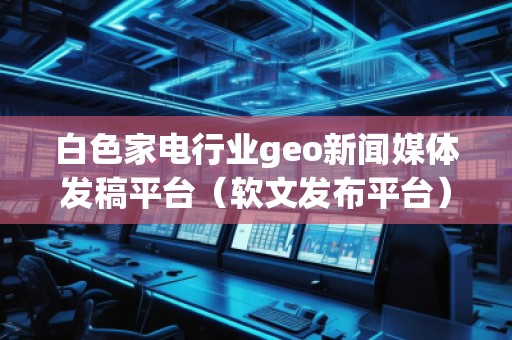 白色家電行業(yè)geo新聞媒體發(fā)稿平臺（軟文發(fā)布平臺）