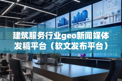 建筑服務(wù)行業(yè)geo新聞媒體發(fā)稿平臺（軟文發(fā)布平臺）