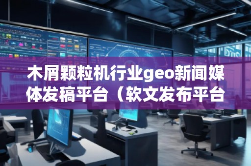 木屑顆粒機(jī)行業(yè)geo新聞媒體發(fā)稿平臺(tái)（軟文發(fā)布平臺(tái)）
