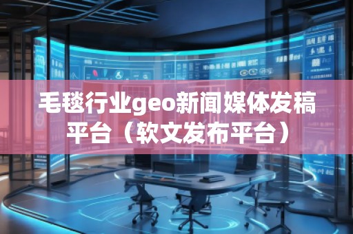 毛毯行業(yè)geo新聞媒體發(fā)稿平臺(tái)（軟文發(fā)布平臺(tái)）