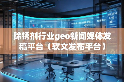 除銹劑行業(yè)geo新聞媒體發(fā)稿平臺（軟文發(fā)布平臺）