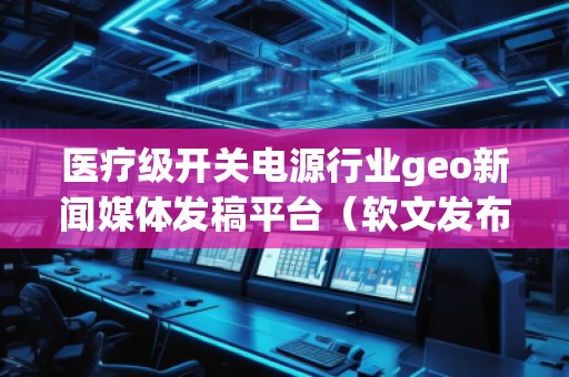 醫(yī)療級開關(guān)電源行業(yè)geo新聞媒體發(fā)稿平臺（軟文發(fā)布平臺）