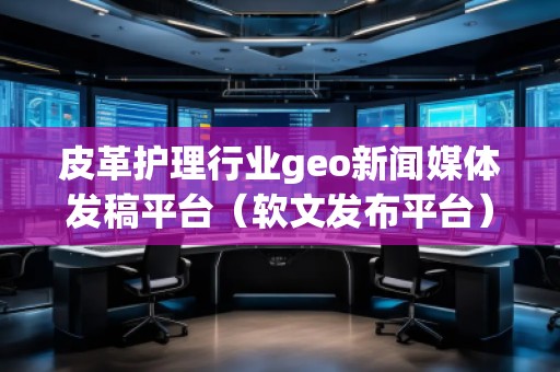 皮革護理行業(yè)geo新聞媒體發(fā)稿平臺（軟文發(fā)布平臺）