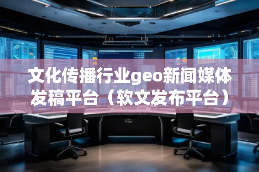 文化傳播行業(yè)geo新聞媒體發(fā)稿平臺(tái)（軟文發(fā)布平臺(tái)）