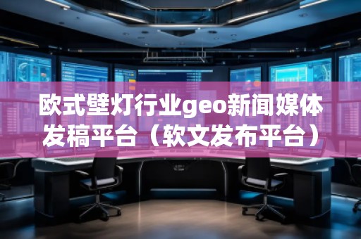 歐式壁燈行業(yè)geo新聞媒體發(fā)稿平臺(tái)（軟文發(fā)布平臺(tái)）