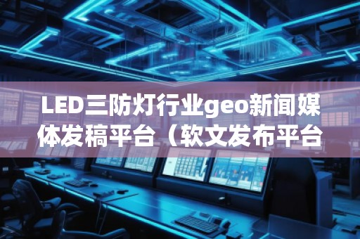 LED三防燈行業(yè)geo新聞媒體發(fā)稿平臺（軟文發(fā)布平臺）