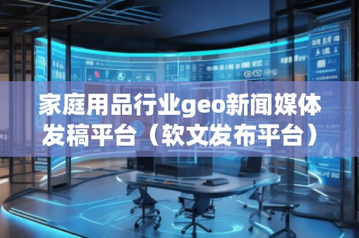 家庭用品行業(yè)geo新聞媒體發(fā)稿平臺（軟文發(fā)布平臺）