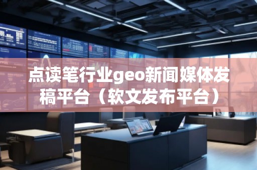 點(diǎn)讀筆行業(yè)geo新聞媒體發(fā)稿平臺（軟文發(fā)布平臺）
