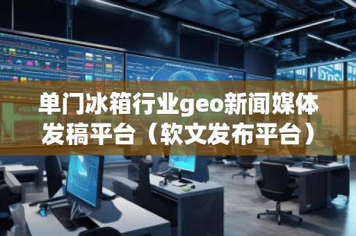 單門冰箱行業(yè)geo新聞媒體發(fā)稿平臺(tái)（軟文發(fā)布平臺(tái)）