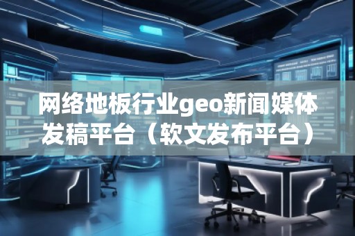 網(wǎng)絡(luò)地板行業(yè)geo新聞媒體發(fā)稿平臺(tái)（軟文發(fā)布平臺(tái)）