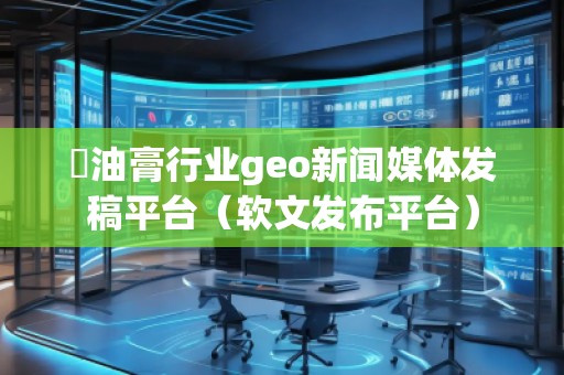 焗油膏行業(yè)geo新聞媒體發(fā)稿平臺(軟文發(fā)布平臺)