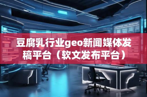 豆腐乳行業(yè)geo新聞媒體發(fā)稿平臺（軟文發(fā)布平臺）