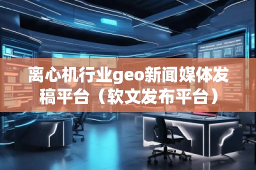 離心機(jī)行業(yè)geo新聞媒體發(fā)稿平臺(tái)（軟文發(fā)布平臺(tái)）