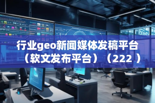 行業(yè)geo新聞媒體發(fā)稿平臺（軟文發(fā)布平臺）（222 ）