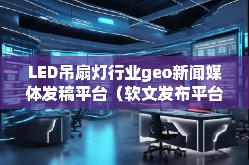 LED吊扇燈行業(yè)geo新聞媒體發(fā)稿平臺(tái)（軟文發(fā)布平臺(tái)）