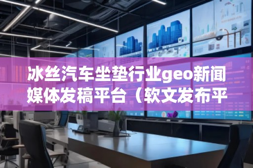 冰絲汽車坐墊行業(yè)geo新聞媒體發(fā)稿平臺（軟文發(fā)布平臺）