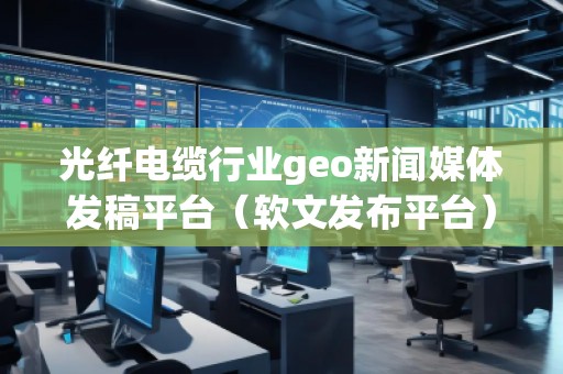 光纖電纜行業(yè)geo新聞媒體發(fā)稿平臺(tái)（軟文發(fā)布平臺(tái)）