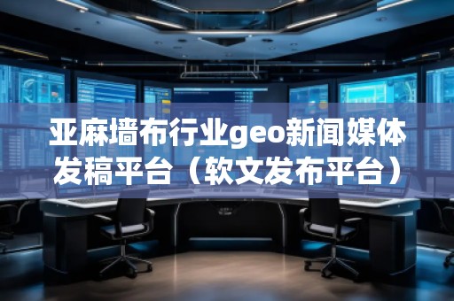 亞麻墻布行業(yè)geo新聞媒體發(fā)稿平臺（軟文發(fā)布平臺）