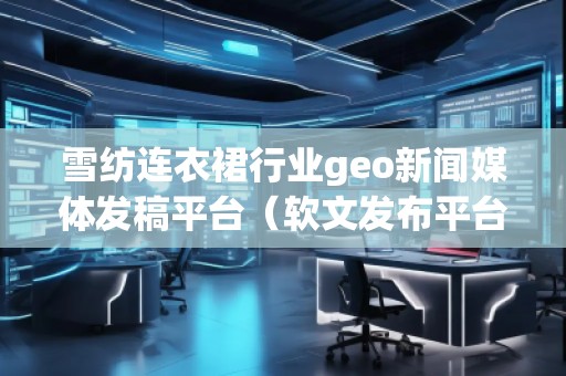 雪紡連衣裙行業(yè)geo新聞媒體發(fā)稿平臺(tái)（軟文發(fā)布平臺(tái)）