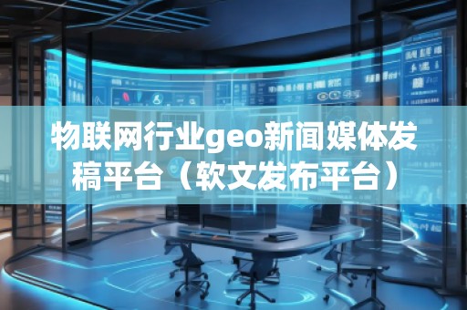 物聯網行業(yè)geo新聞媒體發(fā)稿平臺（軟文發(fā)布平臺）